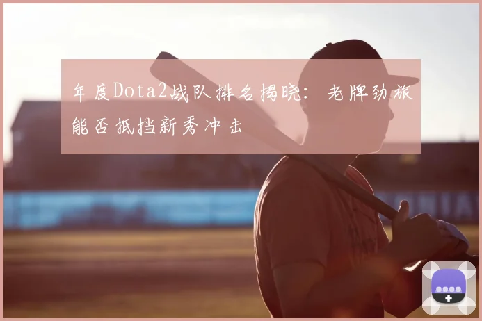 年度Dota2战队排名揭晓：老牌劲旅能否抵挡新秀冲击
