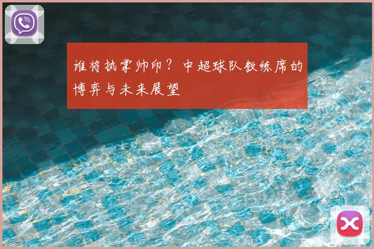 谁将执掌帅印？中超球队教练席的博弈与未来展望