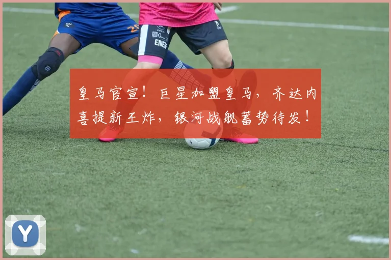 皇马官宣！巨星加盟皇马，齐达内喜提新王炸，银河战舰蓄势待发！