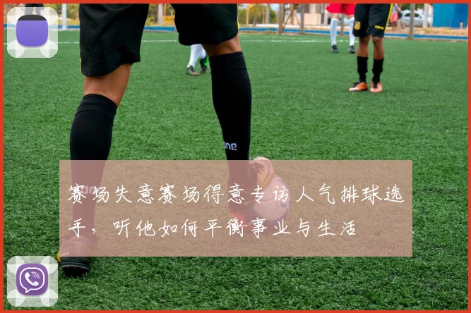 赛场失意赛场得意专访人气排球选手，听他如何平衡事业与生活