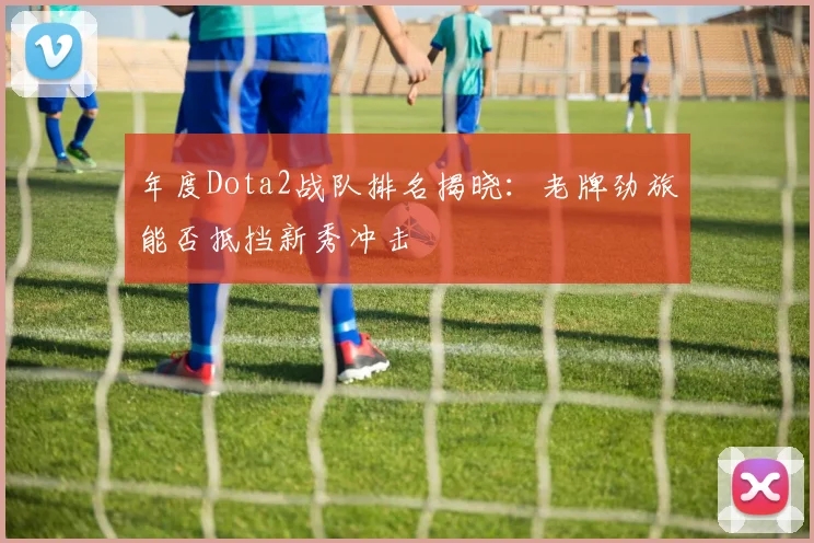 年度Dota2战队排名揭晓:老牌劲旅能否抵挡新秀冲击