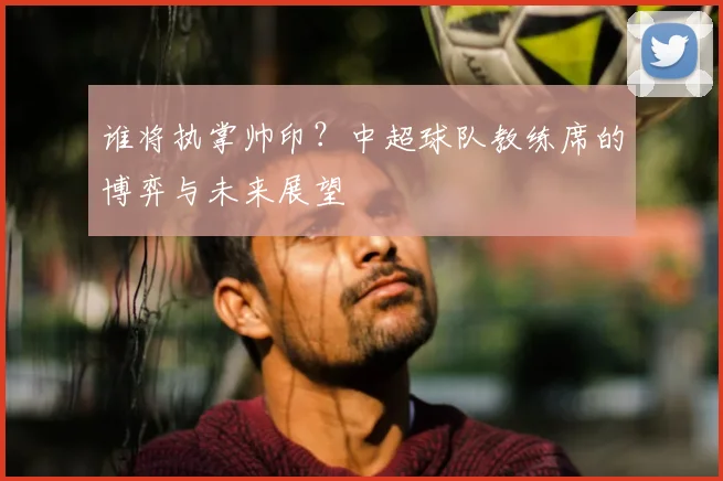 谁将执掌帅印？中超球队教练席的博弈与未来展望