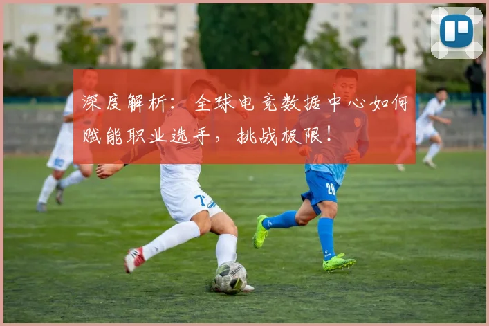 深度解析：全球电竞数据中心如何赋能职业选手，挑战极限！