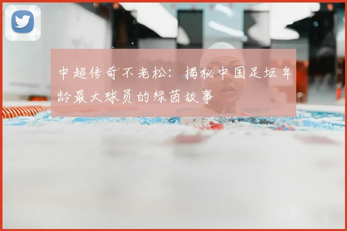 中超传奇不老松：揭秘中国足坛年龄最大球员的绿茵故事